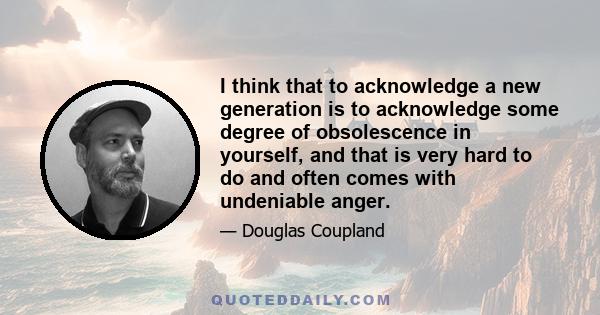 I think that to acknowledge a new generation is to acknowledge some degree of obsolescence in yourself, and that is very hard to do and often comes with undeniable anger.