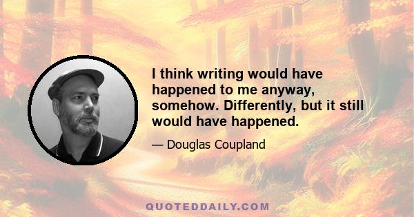 I think writing would have happened to me anyway, somehow. Differently, but it still would have happened.