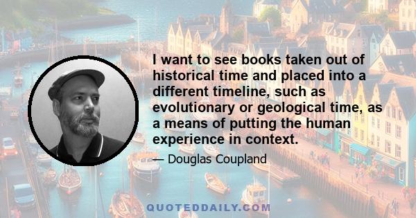 I want to see books taken out of historical time and placed into a different timeline, such as evolutionary or geological time, as a means of putting the human experience in context.