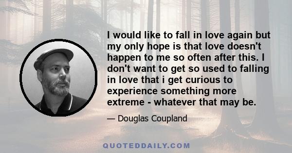 I would like to fall in love again but my only hope is that love doesn't happen to me so often after this. I don't want to get so used to falling in love that i get curious to experience something more extreme -