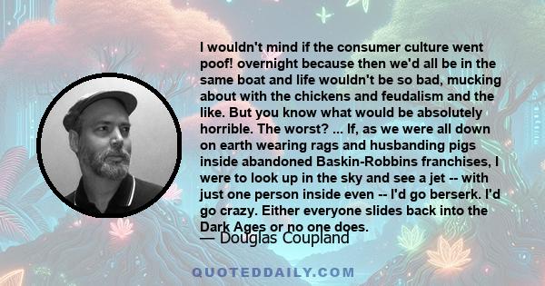 I wouldn't mind if the consumer culture went poof! overnight because then we'd all be in the same boat and life wouldn't be so bad, mucking about with the chickens and feudalism and the like. But you know what would be