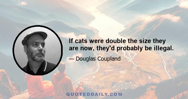 If cats were double the size they are now, they'd probably be illegal.