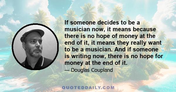 If someone decides to be a musician now, it means because there is no hope of money at the end of it, it means they really want to be a musician. And if someone is writing now, there is no hope for money at the end of