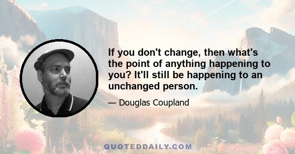 If you don't change, then what's the point of anything happening to you? It'll still be happening to an unchanged person.