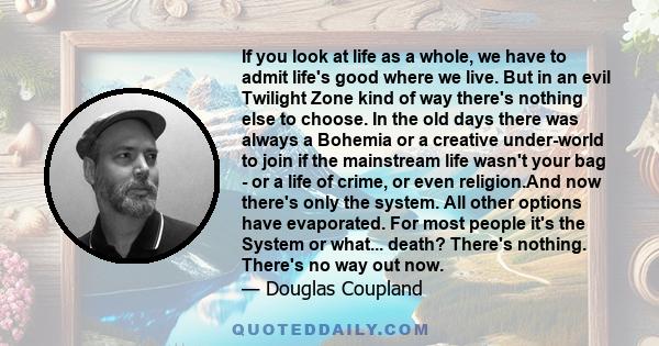 If you look at life as a whole, we have to admit life's good where we live. But in an evil Twilight Zone kind of way there's nothing else to choose. In the old days there was always a Bohemia or a creative under-world