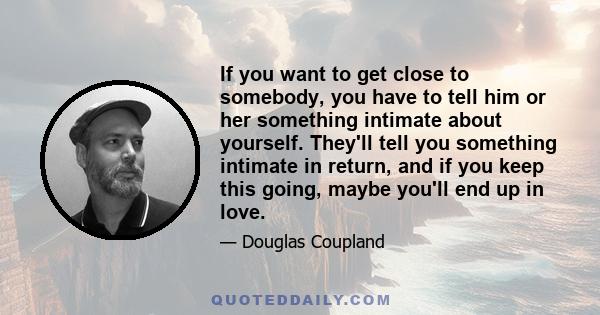 If you want to get close to somebody, you have to tell him or her something intimate about yourself. They'll tell you something intimate in return, and if you keep this going, maybe you'll end up in love.