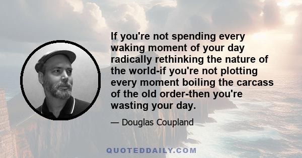 If you're not spending every waking moment of your day radically rethinking the nature of the world-if you're not plotting every moment boiling the carcass of the old order-then you're wasting your day.