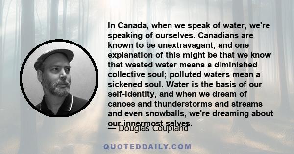 In Canada, when we speak of water, we're speaking of ourselves. Canadians are known to be unextravagant, and one explanation of this might be that we know that wasted water means a diminished collective soul; polluted