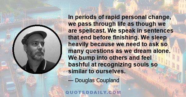 In periods of rapid personal change, we pass through life as though we are spellcast. We speak in sentences that end before finishing. We sleep heavily because we need to ask so many questions as we dream alone. We bump 