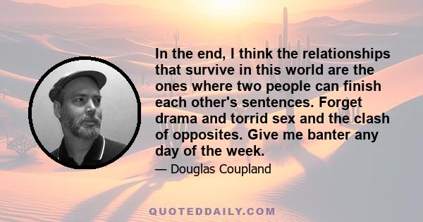 In the end, I think the relationships that survive in this world are the ones where two people can finish each other's sentences. Forget drama and torrid sex and the clash of opposites. Give me banter any day of the