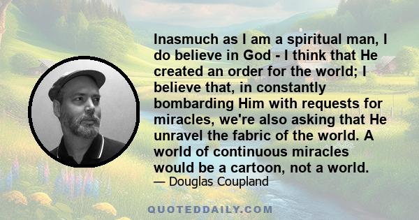 Inasmuch as I am a spiritual man, I do believe in God - I think that He created an order for the world; I believe that, in constantly bombarding Him with requests for miracles, we're also asking that He unravel the