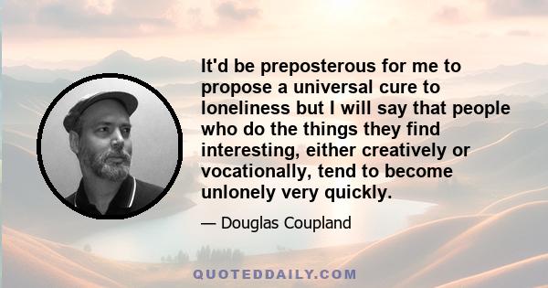 It'd be preposterous for me to propose a universal cure to loneliness but I will say that people who do the things they find interesting, either creatively or vocationally, tend to become unlonely very quickly.