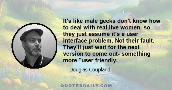 It's like male geeks don't know how to deal with real live women, so they just assume it's a user interface problem. Not their fault. They'll just wait for the next version to come out- something more user friendly.