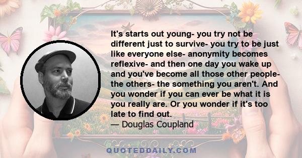 It's starts out young- you try not be different just to survive- you try to be just like everyone else- anonymity becomes reflexive- and then one day you wake up and you've become all those other people- the others- the 