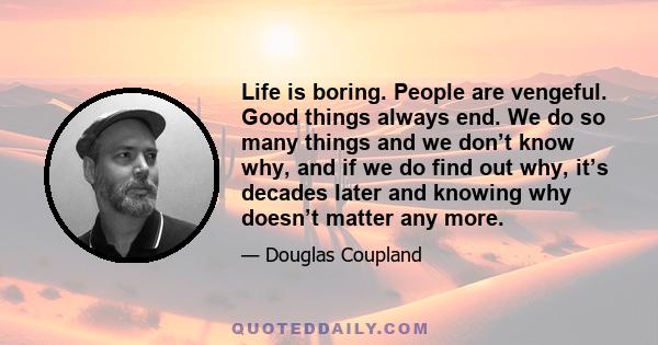 Life is boring. People are vengeful. Good things always end. We do so many things and we don’t know why, and if we do find out why, it’s decades later and knowing why doesn’t matter any more.