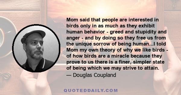 Mom said that people are interested in birds only in as much as they exhibit human behavior - greed and stupidity and anger - and by doing so they free us from the unique sorrow of being human...I told Mom my own theory 