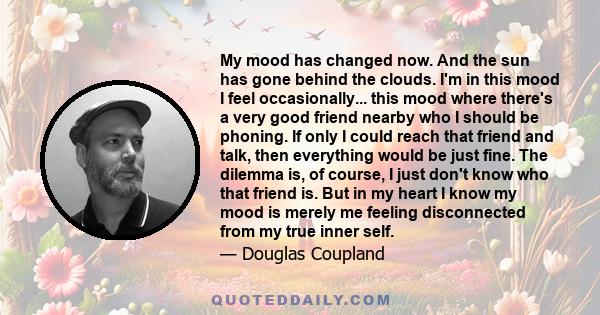 My mood has changed now. And the sun has gone behind the clouds. I'm in this mood I feel occasionally... this mood where there's a very good friend nearby who I should be phoning. If only I could reach that friend and