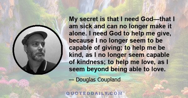 My secret is that I need God—that I am sick and can no longer make it alone. I need God to help me give, because I no longer seem to be capable of giving; to help me be kind, as I no longer seem capable of kindness; to