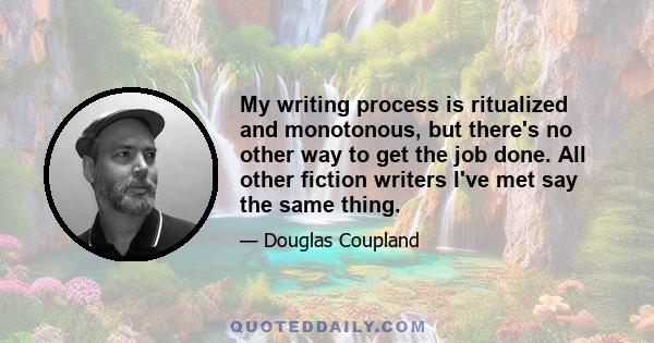 My writing process is ritualized and monotonous, but there's no other way to get the job done. All other fiction writers I've met say the same thing.