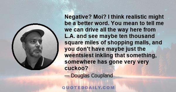 Negative? Moi? I think realistic might be a better word. You mean to tell me we can drive all the way here from L.A. and see maybe ten thousand square miles of shopping malls, and you don't have maybe just the