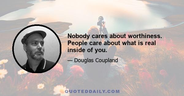 Nobody cares about worthiness. People care about what is real inside of you.