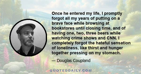 Once he entered my life, I promptly forgot all my years of putting on a brave face while browsing at bookstores until closing time, and of having one, two, three beers while watching crime shows and CNN. I completely