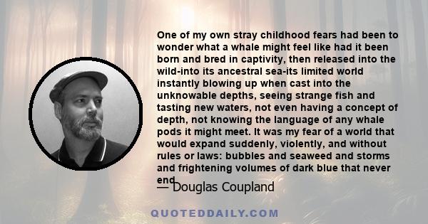 One of my own stray childhood fears had been to wonder what a whale might feel like had it been born and bred in captivity, then released into the wild-into its ancestral sea-its limited world instantly blowing up when