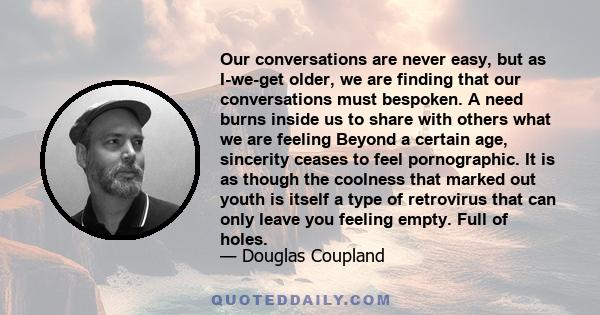 Our conversations are never easy, but as I-we-get older, we are finding that our conversations must bespoken. A need burns inside us to share with others what we are feeling Beyond a certain age, sincerity ceases to