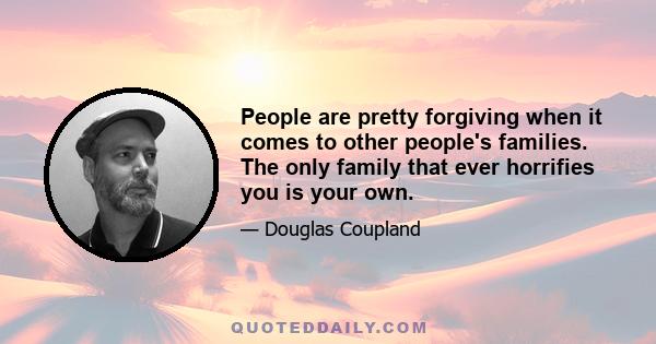 People are pretty forgiving when it comes to other people's families. The only family that ever horrifies you is your own.