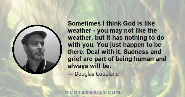 Sometimes I think God is like weather - you may not like the weather, but it has nothing to do with you. You just happen to be there. Deal with it. Sadness and grief are part of being human and always will be.