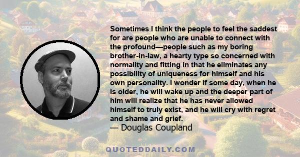 Sometimes I think the people to feel the saddest for are people who are unable to connect with the profound—people such as my boring brother-in-law, a hearty type so concerned with normality and fitting in that he