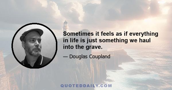 Sometimes it feels as if everything in life is just something we haul into the grave.