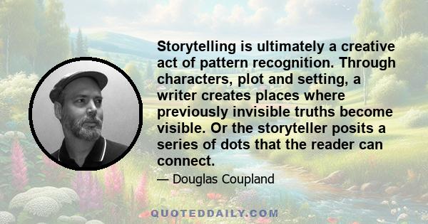 Storytelling is ultimately a creative act of pattern recognition. Through characters, plot and setting, a writer creates places where previously invisible truths become visible. Or the storyteller posits a series of