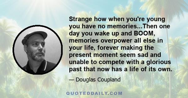 Strange how when you're young you have no memories...Then one day you wake up and BOOM, memories overpower all else in your life, forever making the present moment seem sad and unable to compete with a glorious past