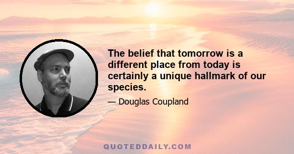 The belief that tomorrow is a different place from today is certainly a unique hallmark of our species.