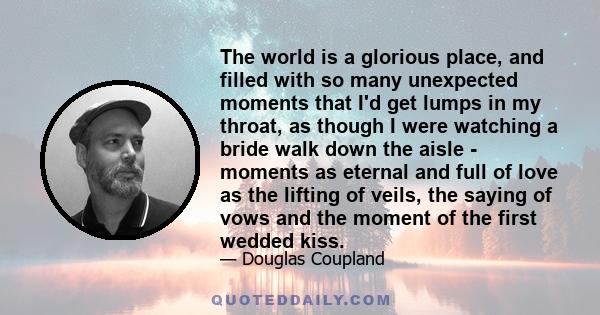 The world is a glorious place, and filled with so many unexpected moments that I'd get lumps in my throat, as though I were watching a bride walk down the aisle - moments as eternal and full of love as the lifting of