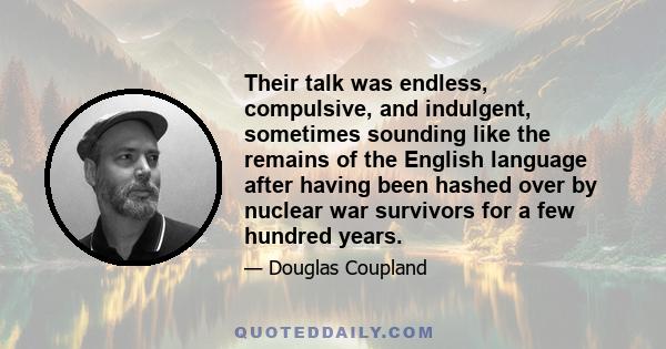 Their talk was endless, compulsive, and indulgent, sometimes sounding like the remains of the English language after having been hashed over by nuclear war survivors for a few hundred years.