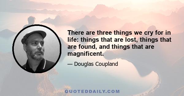 There are three things we cry for in life: things that are lost, things that are found, and things that are magnificent.