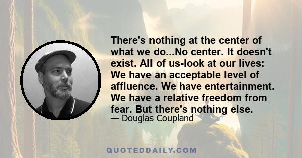 There's nothing at the center of what we do...No center. It doesn't exist. All of us-look at our lives: We have an acceptable level of affluence. We have entertainment. We have a relative freedom from fear. But there's