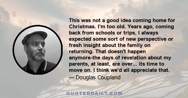 This was not a good idea coming home for Christmas. I'm too old. Years ago, coming back from schools or trips, I always expected some sort of new perspective or fresh insight about the family on returning. That doesn't