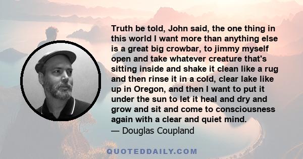 Truth be told, John said, the one thing in this world I want more than anything else is a great big crowbar, to jimmy myself open and take whatever creature that's sitting inside and shake it clean like a rug and then