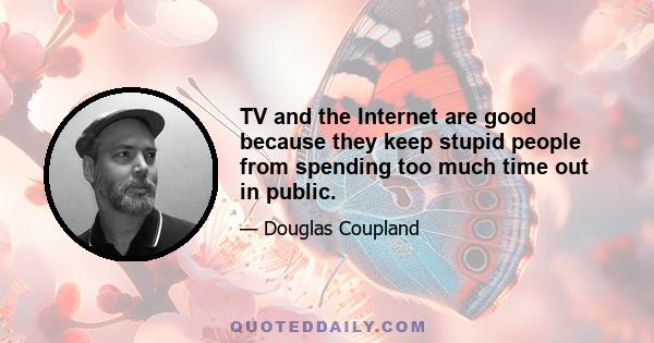 TV and the Internet are good because they keep stupid people from spending too much time out in public.