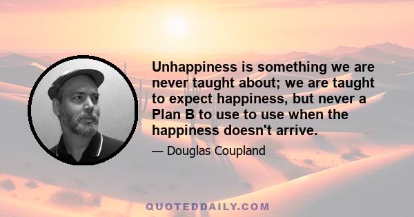 Unhappiness is something we are never taught about; we are taught to expect happiness, but never a Plan B to use to use when the happiness doesn't arrive.