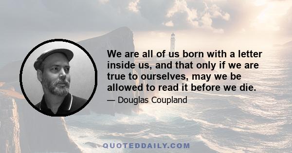 We are all of us born with a letter inside us, and that only if we are true to ourselves, may we be allowed to read it before we die.