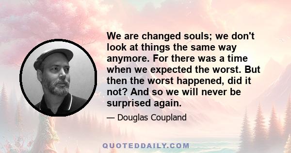 We are changed souls; we don't look at things the same way anymore. For there was a time when we expected the worst. But then the worst happened, did it not? And so we will never be surprised again.