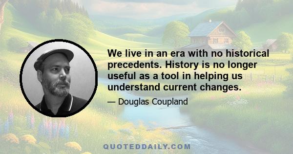 We live in an era with no historical precedents. History is no longer useful as a tool in helping us understand current changes.