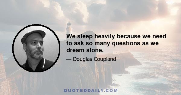 We sleep heavily because we need to ask so many questions as we dream alone.