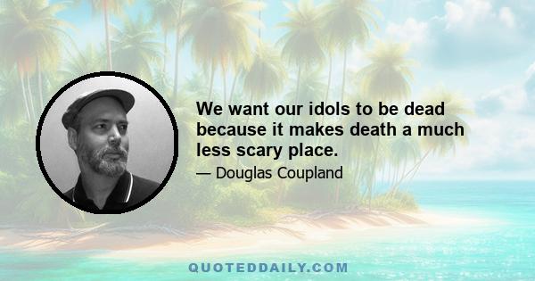 We want our idols to be dead because it makes death a much less scary place.