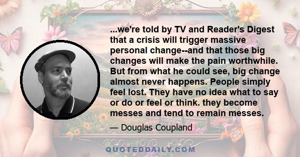 ...we're told by TV and Reader's Digest that a crisis will trigger massive personal change--and that those big changes will make the pain worthwhile. But from what he could see, big change almost never happens. People