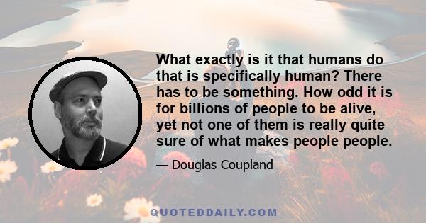 What exactly is it that humans do that is specifically human? There has to be something. How odd it is for billions of people to be alive, yet not one of them is really quite sure of what makes people people.